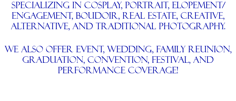 Specializing in Cosplay, portrait, elopement/engagement, boudoir, real estate, creative, alternative, and traditional photography. we also offer event, wedding, family reunion, graduation, convention, festival, and performance coverage!